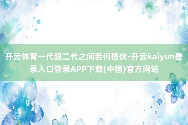 开云体育一代跟二代之间若何搭伙-开云kaiyun登录入口登录APP下载(中国)官方网站