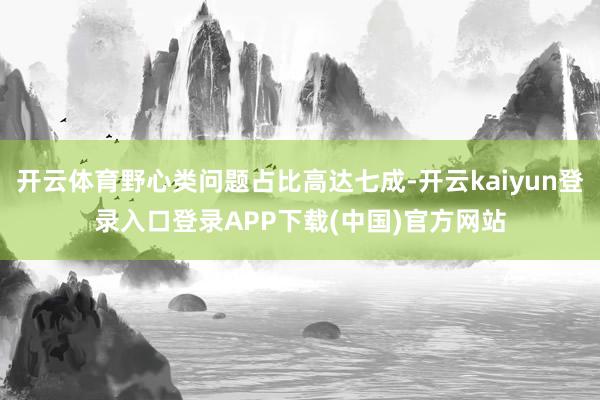 开云体育野心类问题占比高达七成-开云kaiyun登录入口登录APP下载(中国)官方网站