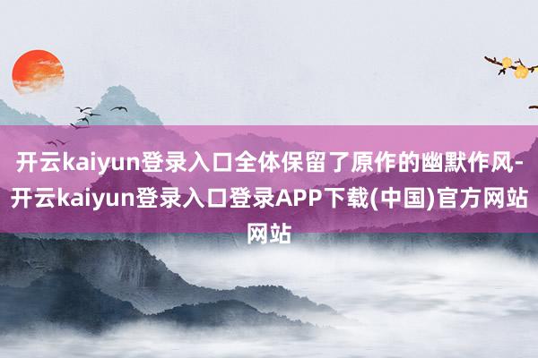 开云kaiyun登录入口全体保留了原作的幽默作风-开云kaiyun登录入口登录APP下载(中国)官方网站