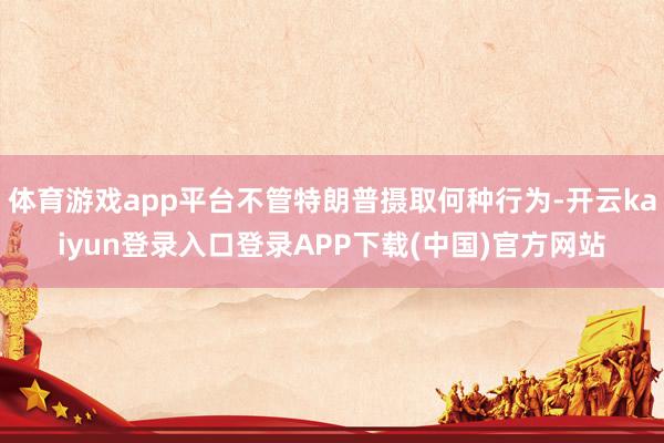 体育游戏app平台不管特朗普摄取何种行为-开云kaiyun登录入口登录APP下载(中国)官方网站