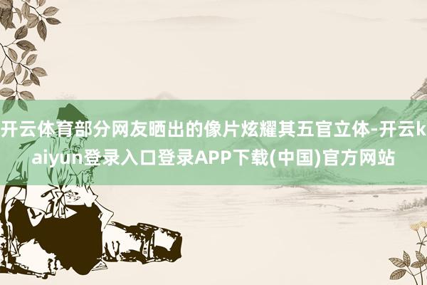 开云体育部分网友晒出的像片炫耀其五官立体-开云kaiyun登录入口登录APP下载(中国)官方网站
