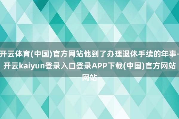 开云体育(中国)官方网站他到了办理退休手续的年事-开云kaiyun登录入口登录APP下载(中国)官方网站