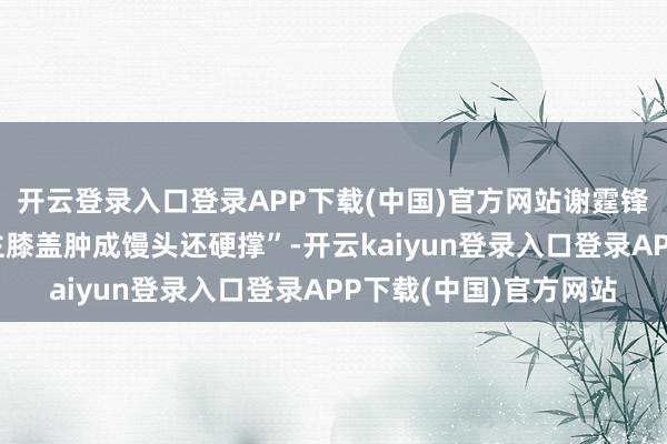 开云登录入口登录APP下载(中国)官方网站谢霆锋坐窝补刀“某东说念主膝盖肿成馒头还硬撑”-开云kaiyun登录入口登录APP下载(中国)官方网站