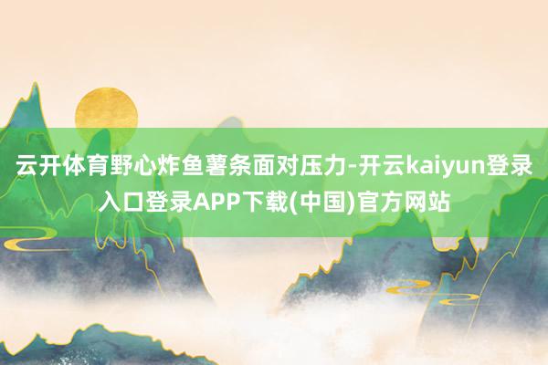 云开体育野心炸鱼薯条面对压力-开云kaiyun登录入口登录APP下载(中国)官方网站