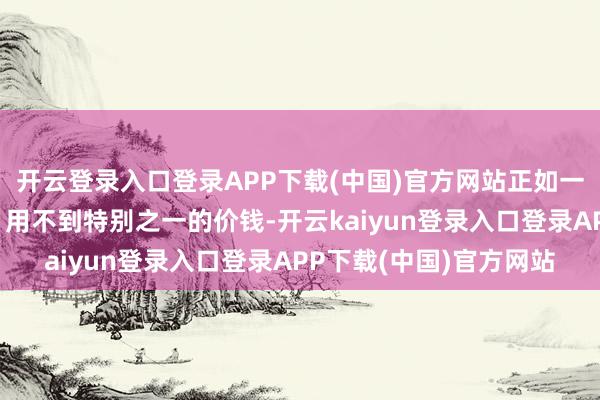开云登录入口登录APP下载(中国)官方网站正如一位现场的破费者就说：用不到特别之一的价钱-开云kaiyun登录入口登录APP下载(中国)官方网站