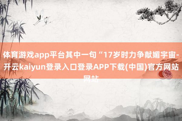 体育游戏app平台其中一句“17岁时力争献媚宇宙-开云kaiyun登录入口登录APP下载(中国)官方网站