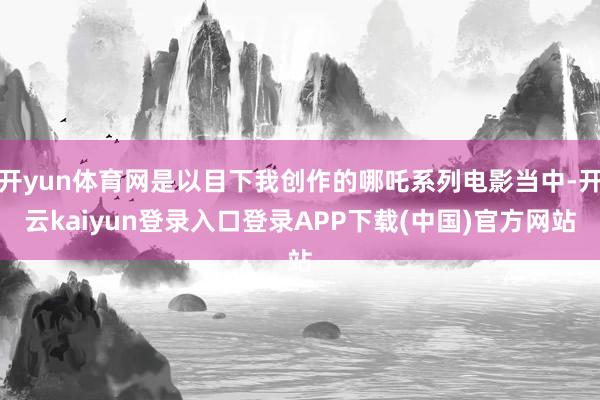 开yun体育网是以目下我创作的哪吒系列电影当中-开云kaiyun登录入口登录APP下载(中国)官方网站
