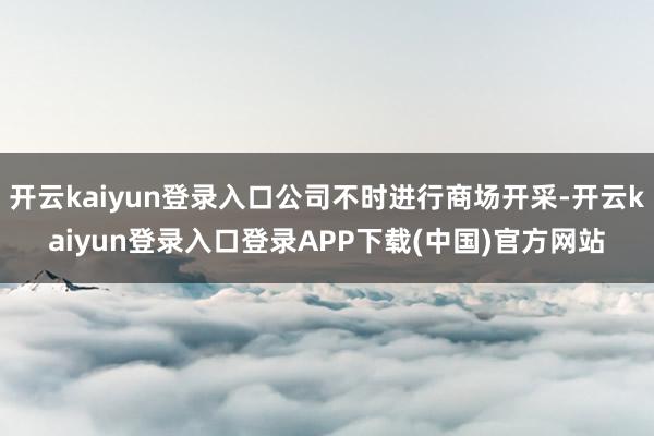 开云kaiyun登录入口公司不时进行商场开采-开云kaiyun登录入口登录APP下载(中国)官方网站