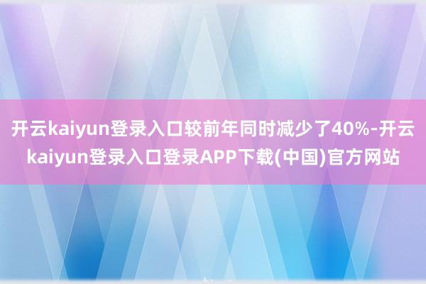 开云kaiyun登录入口较前年同时减少了40%-开云kaiyun登录入口登录APP下载(中国)官方网站