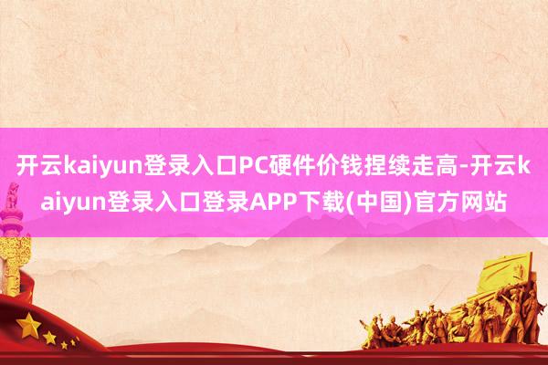 开云kaiyun登录入口PC硬件价钱捏续走高-开云kaiyun登录入口登录APP下载(中国)官方网站