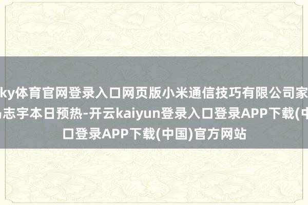 ky体育官网登录入口网页版小米通信技巧有限公司家具行销总监马志宇本日预热-开云kaiyun登录入口登录APP下载(中国)官方网站