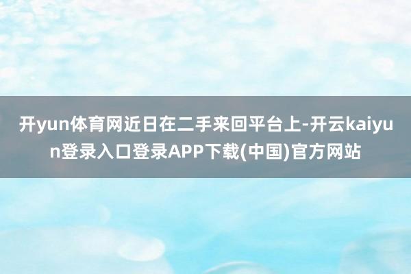 开yun体育网近日在二手来回平台上-开云kaiyun登录入口登录APP下载(中国)官方网站