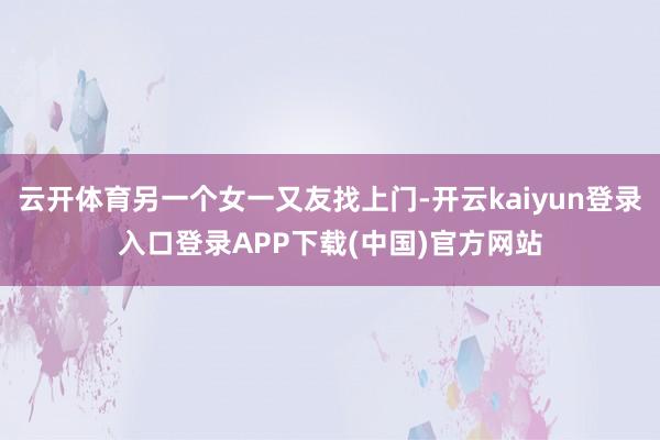 云开体育另一个女一又友找上门-开云kaiyun登录入口登录APP下载(中国)官方网站