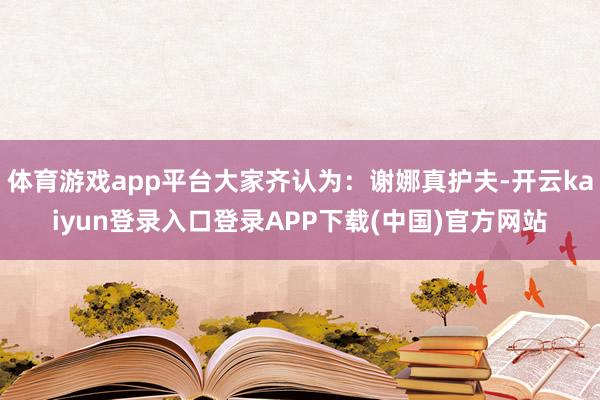 体育游戏app平台大家齐认为：谢娜真护夫-开云kaiyun登录入口登录APP下载(中国)官方网站