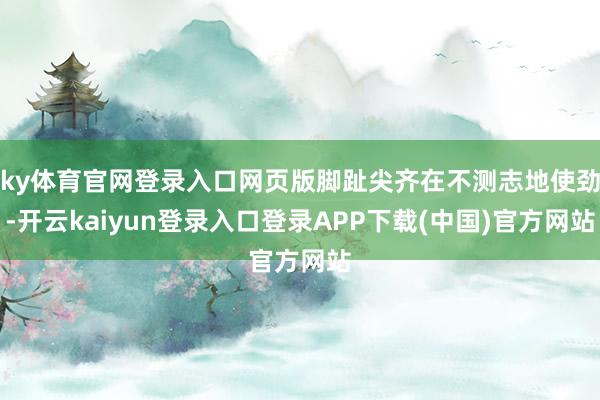 ky体育官网登录入口网页版脚趾尖齐在不测志地使劲-开云kaiyun登录入口登录APP下载(中国)官方网站