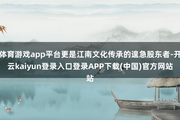 体育游戏app平台更是江南文化传承的遑急股东者-开云kaiyun登录入口登录APP下载(中国)官方网站