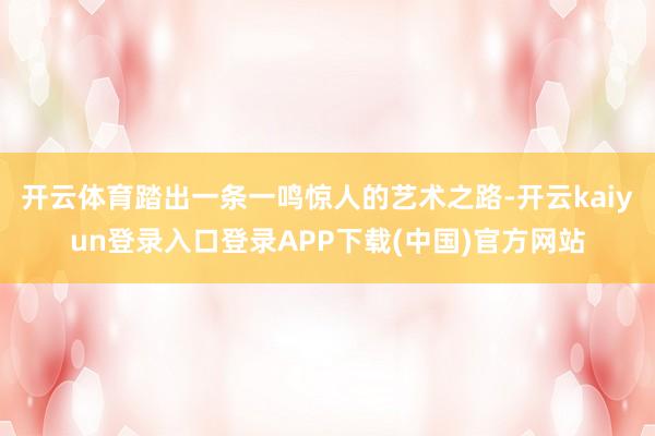 开云体育踏出一条一鸣惊人的艺术之路-开云kaiyun登录入口登录APP下载(中国)官方网站