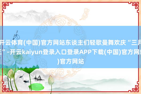 开云体育(中国)官方网站东谈主们轻歌曼舞欢庆“三月三”-开云kaiyun登录入口登录APP下载(中国)官方网站