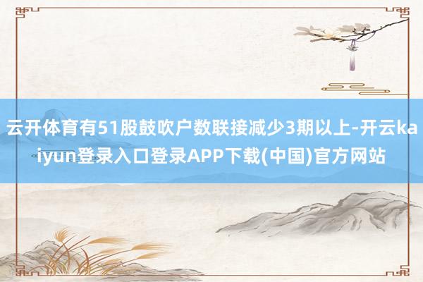 云开体育有51股鼓吹户数联接减少3期以上-开云kaiyun登录入口登录APP下载(中国)官方网站
