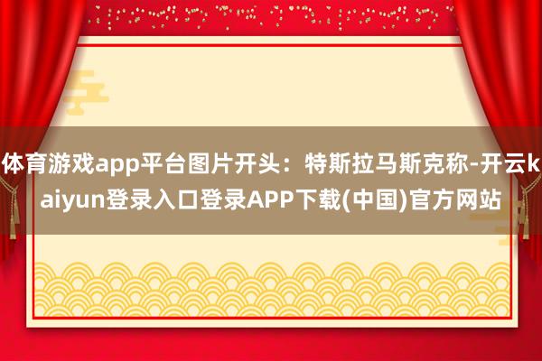 体育游戏app平台图片开头：特斯拉马斯克称-开云kaiyun登录入口登录APP下载(中国)官方网站