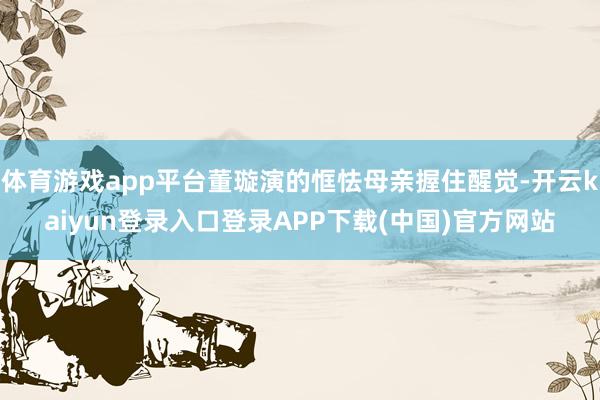 体育游戏app平台董璇演的恇怯母亲握住醒觉-开云kaiyun登录入口登录APP下载(中国)官方网站
