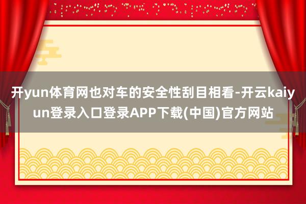 开yun体育网也对车的安全性刮目相看-开云kaiyun登录入口登录APP下载(中国)官方网站
