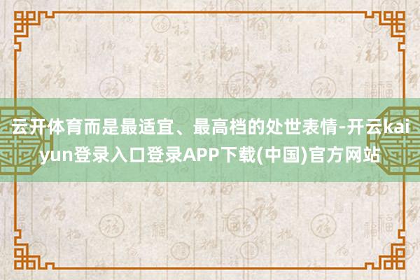 云开体育而是最适宜、最高档的处世表情-开云kaiyun登录入口登录APP下载(中国)官方网站