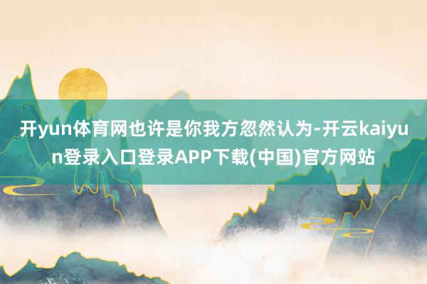 开yun体育网也许是你我方忽然认为-开云kaiyun登录入口登录APP下载(中国)官方网站