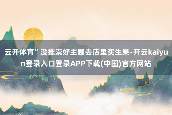 云开体育”没推崇好主顾去店里买生果-开云kaiyun登录入口登录APP下载(中国)官方网站