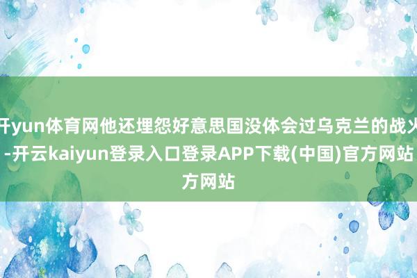 开yun体育网他还埋怨好意思国没体会过乌克兰的战火-开云kaiyun登录入口登录APP下载(中国)官方网站