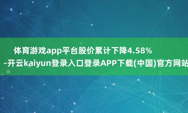体育游戏app平台股价累计下降4.58%            -开云kaiyun登录入口登录APP下载(中国)官方网站
