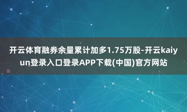 开云体育融券余量累计加多1.75万股-开云kaiyun登录入口登录APP下载(中国)官方网站
