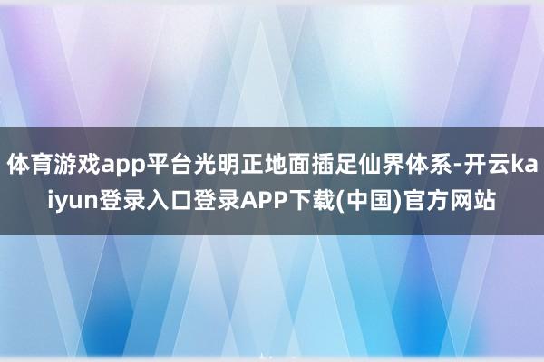 体育游戏app平台光明正地面插足仙界体系-开云kaiyun登录入口登录APP下载(中国)官方网站