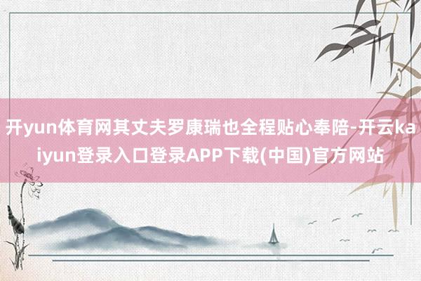 开yun体育网其丈夫罗康瑞也全程贴心奉陪-开云kaiyun登录入口登录APP下载(中国)官方网站