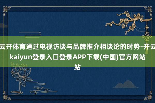 云开体育通过电视访谈与品牌推介相谈论的时势-开云kaiyun登录入口登录APP下载(中国)官方网站