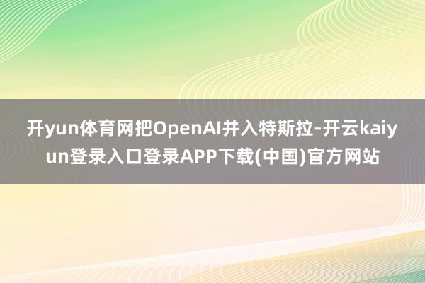 开yun体育网把OpenAI并入特斯拉-开云kaiyun登录入口登录APP下载(中国)官方网站