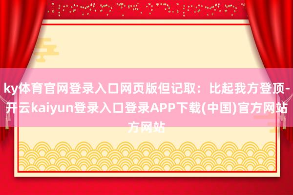 ky体育官网登录入口网页版但记取：比起我方登顶-开云kaiyun登录入口登录APP下载(中国)官方网站