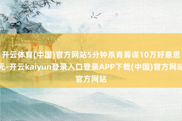 开云体育(中国)官方网站5分钟杀青筹谋10万好意思元-开云kaiyun登录入口登录APP下载(中国)官方网站