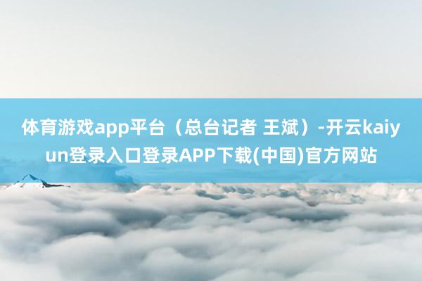 体育游戏app平台（总台记者 王斌）-开云kaiyun登录入口登录APP下载(中国)官方网站