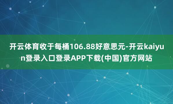 开云体育收于每桶106.88好意思元-开云kaiyun登录入口登录APP下载(中国)官方网站