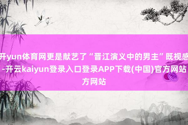 开yun体育网更是献艺了“晋江演义中的男主”既视感-开云kaiyun登录入口登录APP下载(中国)官方网站