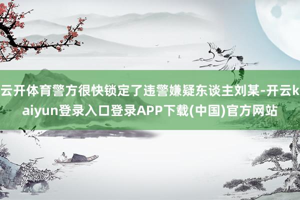 云开体育警方很快锁定了违警嫌疑东谈主刘某-开云kaiyun登录入口登录APP下载(中国)官方网站