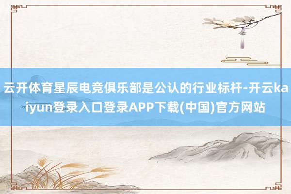 云开体育星辰电竞俱乐部是公认的行业标杆-开云kaiyun登录入口登录APP下载(中国)官方网站