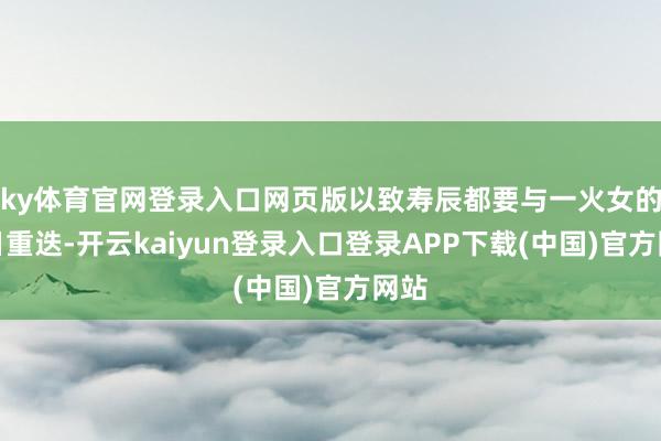 ky体育官网登录入口网页版以致寿辰都要与一火女的祭日重迭-开云kaiyun登录入口登录APP下载(中国)官方网站