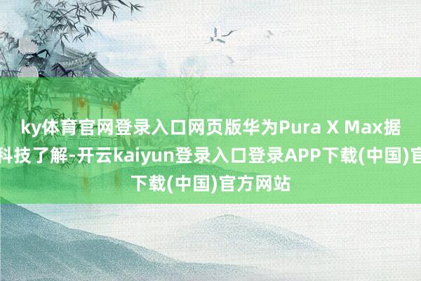 ky体育官网登录入口网页版华为Pura X Max据CNMO科技了解-开云kaiyun登录入口登录APP下载(中国)官方网站