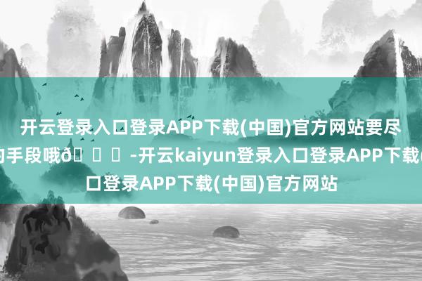 开云登录入口登录APP下载(中国)官方网站要尽量追求高品性的手段哦🚀-开云kaiyun登录入口登录APP下载(中国)官方网站