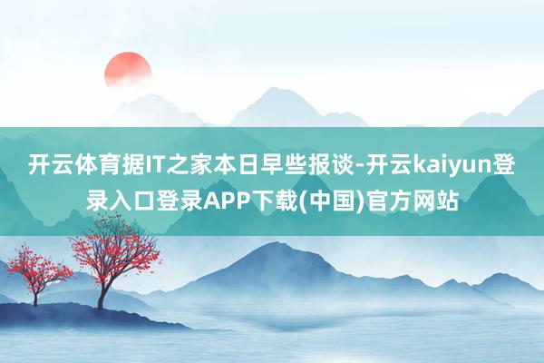 开云体育据IT之家本日早些报谈-开云kaiyun登录入口登录APP下载(中国)官方网站