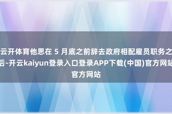 云开体育他思在 5 月底之前辞去政府相配雇员职务之后-开云kaiyun登录入口登录APP下载(中国)官方网站