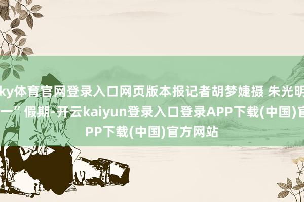 ky体育官网登录入口网页版本报记者胡梦婕摄 朱光明  ▲“五一”假期-开云kaiyun登录入口登录APP下载(中国)官方网站
