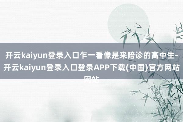 开云kaiyun登录入口乍一看像是来陪诊的高中生-开云kaiyun登录入口登录APP下载(中国)官方网站